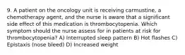 9. A patient on the oncology unit is receiving carmustine, a chemotherapy agent, and the nurse is aware that a significant side effect of this medication is thrombocytopenia. Which symptom should the nurse assess for in patients at risk for thrombocytopenia? A) Interrupted sleep pattern B) Hot flashes C) Epistaxis (nose bleed) D) Increased weight