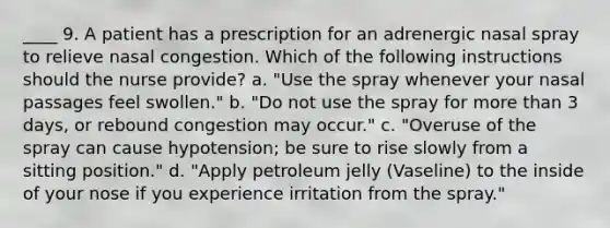 ____ 9. A patient has a prescription for an adrenergic nasal spray to relieve nasal congestion. Which of the following instructions should the nurse provide? a. "Use the spray whenever your nasal passages feel swollen." b. "Do not use the spray for more than 3 days, or rebound congestion may occur." c. "Overuse of the spray can cause hypotension; be sure to rise slowly from a sitting position." d. "Apply petroleum jelly (Vaseline) to the inside of your nose if you experience irritation from the spray."