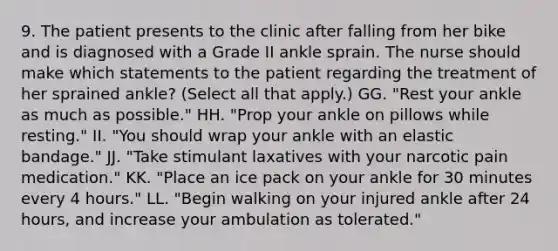 9. The patient presents to the clinic after falling from her bike and is diagnosed with a Grade II ankle sprain. The nurse should make which statements to the patient regarding the treatment of her sprained ankle? (Select all that apply.) GG. "Rest your ankle as much as possible." HH. "Prop your ankle on pillows while resting." II. "You should wrap your ankle with an elastic bandage." JJ. "Take stimulant laxatives with your narcotic pain medication." KK. "Place an ice pack on your ankle for 30 minutes every 4 hours." LL. "Begin walking on your injured ankle after 24 hours, and increase your ambulation as tolerated."