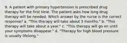 9. A patient with primary hypertension is prescribed drug therapy for the first time. The patient asks how long drug therapy will be needed. Which answer by the nurse is the correct response? a. "This therapy will take about 3 months." b. "This therapy will take about a year." c. "This therapy will go on until your symptoms disappear." d. "Therapy for high blood pressure is usually lifelong."