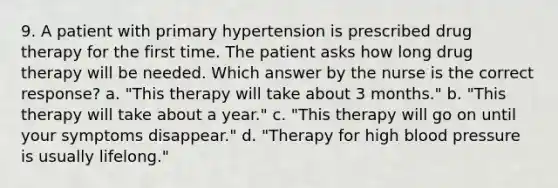 9. A patient with primary hypertension is prescribed drug therapy for the first time. The patient asks how long drug therapy will be needed. Which answer by the nurse is the correct response? a. "This therapy will take about 3 months." b. "This therapy will take about a year." c. "This therapy will go on until your symptoms disappear." d. "Therapy for high blood pressure is usually lifelong."