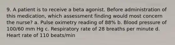 9. A patient is to receive a beta agonist. Before administration of this medication, which assessment finding would most concern the nurse? a. Pulse oximetry reading of 88% b. Blood pressure of 100/60 mm Hg c. Respiratory rate of 28 breaths per minute d. Heart rate of 110 beats/min