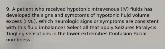 9. A patient who received hypotonic intravenous (IV) fluids has developed the signs and symptoms of hypotonic fluid volume excess (FVE). Which neurologic signs or symptoms are consistent with this fluid imbalance? Select all that apply Seizures Paralysis Tingling sensations in the lower extremities Confusion Facial numbness