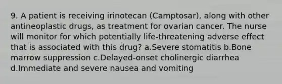 9. A patient is receiving irinotecan (Camptosar), along with other antineoplastic drugs, as treatment for ovarian cancer. The nurse will monitor for which potentially life-threatening adverse effect that is associated with this drug? a.Severe stomatitis b.Bone marrow suppression c.Delayed-onset cholinergic diarrhea d.Immediate and severe nausea and vomiting