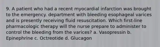 9. A patient who had a recent myocardial infarction was brought to the emergency. department with bleeding esophageal varices and is presently receiving fluid resuscitation. Which first-line pharmacologic therapy will the nurse prepare to administer to control the bleeding from the varices? a. Vasopressin b. Epinephrine c. Octreotide d. Glucagon