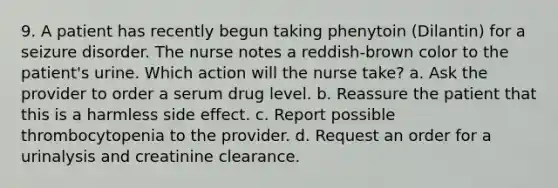 9. A patient has recently begun taking phenytoin (Dilantin) for a seizure disorder. The nurse notes a reddish-brown color to the patient's urine. Which action will the nurse take? a. Ask the provider to order a serum drug level. b. Reassure the patient that this is a harmless side effect. c. Report possible thrombocytopenia to the provider. d. Request an order for a urinalysis and creatinine clearance.