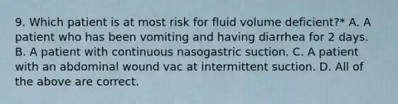 9. Which patient is at most risk for fluid volume deficient?* A. A patient who has been vomiting and having diarrhea for 2 days. B. A patient with continuous nasogastric suction. C. A patient with an abdominal wound vac at intermittent suction. D. All of the above are correct.