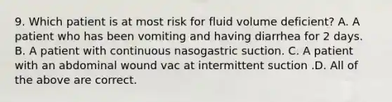 9. Which patient is at most risk for fluid volume deficient? A. A patient who has been vomiting and having diarrhea for 2 days. B. A patient with continuous nasogastric suction. C. A patient with an abdominal wound vac at intermittent suction .D. All of the above are correct.