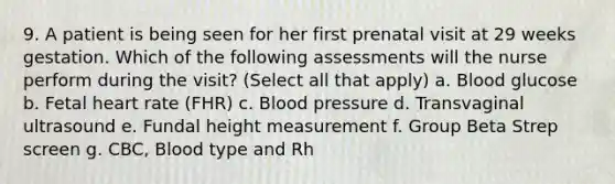 9. A patient is being seen for her first prenatal visit at 29 weeks gestation. Which of the following assessments will the nurse perform during the visit? (Select all that apply) a. Blood glucose b. Fetal heart rate (FHR) c. Blood pressure d. Transvaginal ultrasound e. Fundal height measurement f. Group Beta Strep screen g. CBC, Blood type and Rh