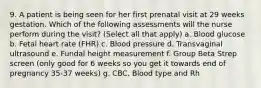 9. A patient is being seen for her first prenatal visit at 29 weeks gestation. Which of the following assessments will the nurse perform during the visit? (Select all that apply) a. Blood glucose b. Fetal heart rate (FHR) c. Blood pressure d. Transvaginal ultrasound e. Fundal height measurement f. Group Beta Strep screen (only good for 6 weeks so you get it towards end of pregnancy 35-37 weeks) g. CBC, Blood type and Rh