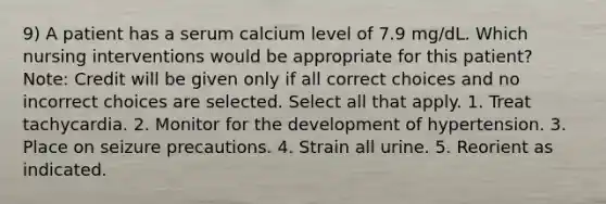 9) A patient has a serum calcium level of 7.9 mg/dL. Which nursing interventions would be appropriate for this patient? Note: Credit will be given only if all correct choices and no incorrect choices are selected. Select all that apply. 1. Treat tachycardia. 2. Monitor for the development of hypertension. 3. Place on seizure precautions. 4. Strain all urine. 5. Reorient as indicated.