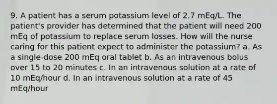 9. A patient has a serum potassium level of 2.7 mEq/L. The patient's provider has determined that the patient will need 200 mEq of potassium to replace serum losses. How will the nurse caring for this patient expect to administer the potassium? a. As a single-dose 200 mEq oral tablet b. As an intravenous bolus over 15 to 20 minutes c. In an intravenous solution at a rate of 10 mEq/hour d. In an intravenous solution at a rate of 45 mEq/hour