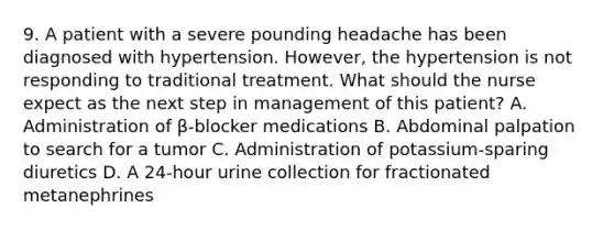 9. A patient with a severe pounding headache has been diagnosed with hypertension. However, the hypertension is not responding to traditional treatment. What should the nurse expect as the next step in management of this patient? A. Administration of β-blocker medications B. Abdominal palpation to search for a tumor C. Administration of potassium-sparing diuretics D. A 24-hour urine collection for fractionated metanephrines