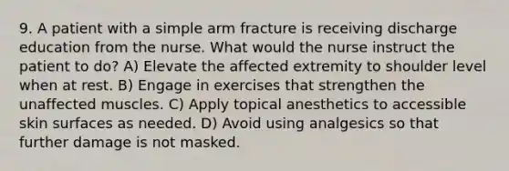 9. A patient with a simple arm fracture is receiving discharge education from the nurse. What would the nurse instruct the patient to do? A) Elevate the affected extremity to shoulder level when at rest. B) Engage in exercises that strengthen the unaffected muscles. C) Apply topical anesthetics to accessible skin surfaces as needed. D) Avoid using analgesics so that further damage is not masked.