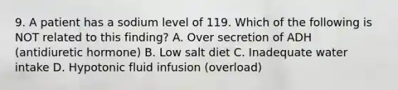 9. A patient has a sodium level of 119. Which of the following is NOT related to this finding? A. Over secretion of ADH (antidiuretic hormone) B. Low salt diet C. Inadequate water intake D. Hypotonic fluid infusion (overload)