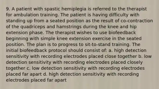 9. A patient with spastic hemiplegia is referred to the therapist for ambulation training. The patient is having difficulty with standing up from a seated position as the result of co-contraction of the quadriceps and hamstrings during the knee and hip extension phase. The therapist wishes to use biofeedback beginning with simple knee extension exercise in the seated position. The plan is to progress to sit-to-stand training. The initial biofeedback protocol should consist of: a. high detection sensitivity with recording electrodes placed close together b. low detection sensitivity with recording electrodes placed closely together c. low detection sensitivity with recording electrodes placed far apart d. high detection sensitivity with recording electrodes placed far apart