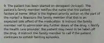 9. The patient has been started on donepezil (Aricept). The patient's family member notifies the nurse that the patient fainted at home. What is the highest priority action on the part of the nurse? a Reassure the family member that this is an expected side effect of the medication. b Instruct the family member not to administer any further doses of the drug. c Notify the health care provider; the patient may need to be taken off the drug. d Instruct the family member to call if the patient continues to exhibit fainting episodes.