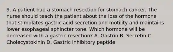 9. A patient had a stomach resection for stomach cancer. The nurse should teach the patient about the loss of the hormone that stimulates gastric acid secretion and motility and maintains lower esophageal sphincter tone. Which hormone will be decreased with a gastric resection? A. Gastrin B. Secretin C. Cholecystokinin D. Gastric inhibitory peptide