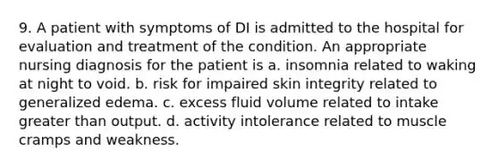 9. A patient with symptoms of DI is admitted to the hospital for evaluation and treatment of the condition. An appropriate nursing diagnosis for the patient is a. insomnia related to waking at night to void. b. risk for impaired skin integrity related to generalized edema. c. excess fluid volume related to intake greater than output. d. activity intolerance related to muscle cramps and weakness.