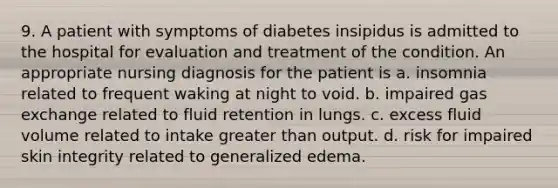 9. A patient with symptoms of diabetes insipidus is admitted to the hospital for evaluation and treatment of the condition. An appropriate nursing diagnosis for the patient is a. insomnia related to frequent waking at night to void. b. impaired gas exchange related to fluid retention in lungs. c. excess fluid volume related to intake greater than output. d. risk for impaired skin integrity related to generalized edema.