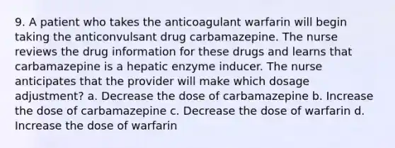 9. A patient who takes the anticoagulant warfarin will begin taking the anticonvulsant drug carbamazepine. The nurse reviews the drug information for these drugs and learns that carbamazepine is a hepatic enzyme inducer. The nurse anticipates that the provider will make which dosage adjustment? a. Decrease the dose of carbamazepine b. Increase the dose of carbamazepine c. Decrease the dose of warfarin d. Increase the dose of warfarin