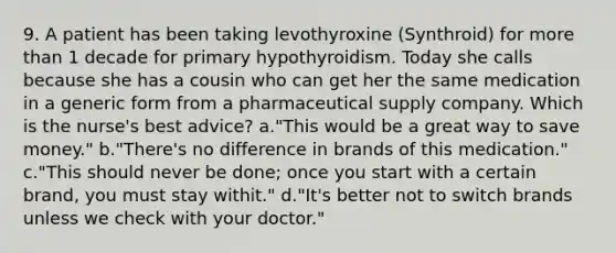 9. A patient has been taking levothyroxine (Synthroid) for more than 1 decade for primary hypothyroidism. Today she calls because she has a cousin who can get her the same medication in a generic form from a pharmaceutical supply company. Which is the nurse's best advice? a."This would be a great way to save money." b."There's no difference in brands of this medication." c."This should never be done; once you start with a certain brand, you must stay withit." d."It's better not to switch brands unless we check with your doctor."