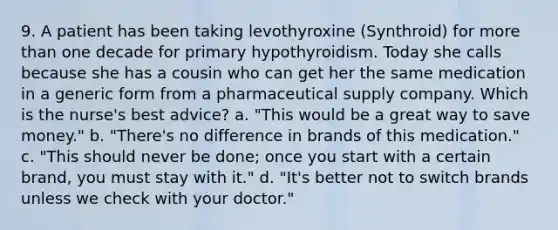 9. A patient has been taking levothyroxine (Synthroid) for more than one decade for primary hypothyroidism. Today she calls because she has a cousin who can get her the same medication in a generic form from a pharmaceutical supply company. Which is the nurse's best advice? a. "This would be a great way to save money." b. "There's no difference in brands of this medication." c. "This should never be done; once you start with a certain brand, you must stay with it." d. "It's better not to switch brands unless we check with your doctor."