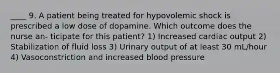 ____ 9. A patient being treated for hypovolemic shock is prescribed a low dose of dopamine. Which outcome does the nurse an- ticipate for this patient? 1) Increased cardiac output 2) Stabilization of fluid loss 3) Urinary output of at least 30 mL/hour 4) Vasoconstriction and increased blood pressure