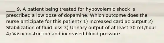 ____ 9. A patient being treated for hypovolemic shock is prescribed a low dose of dopamine. Which outcome does the nurse anticipate for this patient? 1) Increased cardiac output 2) Stabilization of fluid loss 3) Urinary output of at least 30 mL/hour 4) Vasoconstriction and increased blood pressure