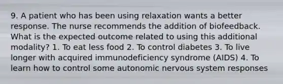 9. A patient who has been using relaxation wants a better response. The nurse recommends the addition of biofeedback. What is the expected outcome related to using this additional modality? 1. To eat less food 2. To control diabetes 3. To live longer with acquired immunodeficiency syndrome (AIDS) 4. To learn how to control some autonomic nervous system responses