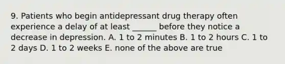 9. Patients who begin antidepressant drug therapy often experience a delay of at least ______ before they notice a decrease in depression. A. 1 to 2 minutes B. 1 to 2 hours C. 1 to 2 days D. 1 to 2 weeks E. none of the above are true