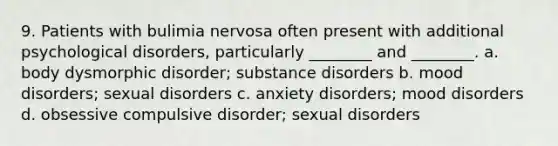 9. Patients with bulimia nervosa often present with additional psychological disorders, particularly ________ and ________. a. body dysmorphic disorder; substance disorders b. mood disorders; sexual disorders c. anxiety disorders; mood disorders d. obsessive compulsive disorder; sexual disorders