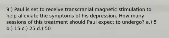 9.) Paul is set to receive transcranial magnetic stimulation to help alleviate the symptoms of his depression. How many sessions of this treatment should Paul expect to undergo? a.) 5 b.) 15 c.) 25 d.) 50