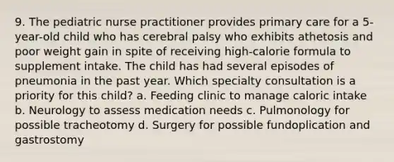 9. The pediatric nurse practitioner provides primary care for a 5-year-old child who has cerebral palsy who exhibits athetosis and poor weight gain in spite of receiving high-calorie formula to supplement intake. The child has had several episodes of pneumonia in the past year. Which specialty consultation is a priority for this child? a. Feeding clinic to manage caloric intake b. Neurology to assess medication needs c. Pulmonology for possible tracheotomy d. Surgery for possible fundoplication and gastrostomy