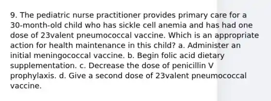 9. The pediatric nurse practitioner provides primary care for a 30-month-old child who has sickle cell anemia and has had one dose of 23valent pneumococcal vaccine. Which is an appropriate action for health maintenance in this child? a. Administer an initial meningococcal vaccine. b. Begin folic acid dietary supplementation. c. Decrease the dose of penicillin V prophylaxis. d. Give a second dose of 23valent pneumococcal vaccine.