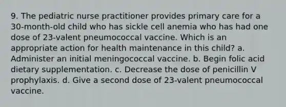 9. The pediatric nurse practitioner provides primary care for a 30-month-old child who has sickle cell anemia who has had one dose of 23-valent pneumococcal vaccine. Which is an appropriate action for health maintenance in this child? a. Administer an initial meningococcal vaccine. b. Begin folic acid dietary supplementation. c. Decrease the dose of penicillin V prophylaxis. d. Give a second dose of 23-valent pneumococcal vaccine.