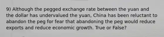 9) Although the pegged exchange rate between the yuan and the dollar has undervalued the yuan, China has been reluctant to abandon the peg for fear that abandoning the peg would reduce exports and reduce economic growth. True or False?