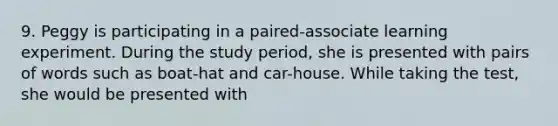 9. Peggy is participating in a paired-associate learning experiment. During the study period, she is presented with pairs of words such as boat-hat and car-house. While taking the test, she would be presented with