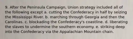 9. After the Peninsula Campaign, Union strategy included all of the following except a. cutting the Confederacy in half by seizing the Mississippi River. b. marching through Georgia and then the Carolinas. c. blockading the Confederacy's coastline. d. liberating the slaves to undermine the southern economy. e. striking deep into the Confederacy via the Appalachian Mountain chain.