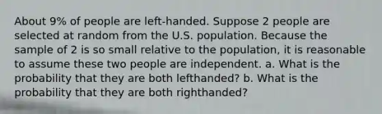 About 9% of people are left-handed. Suppose 2 people are selected at random from the U.S. population. Because the sample of 2 is so small relative to the population, it is reasonable to assume these two people are independent. a. What is the probability that they are both lefthanded? b. What is the probability that they are both righthanded?