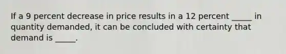 If a 9 percent decrease in price results in a 12 percent _____ in quantity demanded, it can be concluded with certainty that demand is _____.