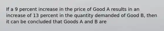 If a 9 percent increase in the price of Good A results in an increase of 13 percent in the quantity demanded of Good B, then it can be concluded that Goods A and B are