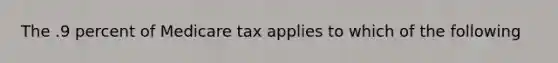 The .9 percent of Medicare tax applies to which of the following