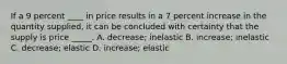 If a 9 percent ____ in price results in a 7 percent increase in the quantity supplied, it can be concluded with certainty that the supply is price _____. A. decrease; inelastic B. increase; inelastic C. decrease; elastic D. increase; elastic