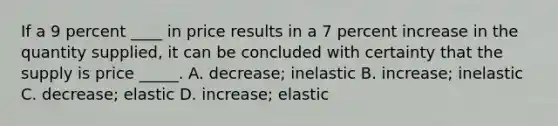 If a 9 percent ____ in price results in a 7 percent increase in the quantity supplied, it can be concluded with certainty that the supply is price _____. A. decrease; inelastic B. increase; inelastic C. decrease; elastic D. increase; elastic