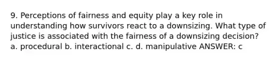 9. Perceptions of fairness and equity play a key role in understanding how survivors react to a downsizing. What type of justice is associated with the fairness of a downsizing decision? a. procedural b. interactional c. d. manipulative ANSWER: c