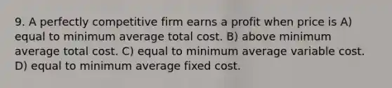 9. A <a href='https://www.questionai.com/knowledge/kQtw06uEJH-perfectly-competitive-firm' class='anchor-knowledge'>perfectly competitive firm</a> earns a profit when price is A) equal to minimum average total cost. B) above minimum average total cost. C) equal to minimum average variable cost. D) equal to minimum average fixed cost.