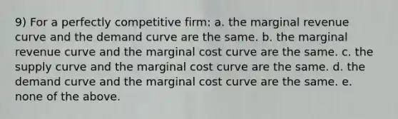 9) For a perfectly competitive firm: a. the marginal revenue curve and the demand curve are the same. b. the marginal revenue curve and the marginal cost curve are the same. c. the supply curve and the marginal cost curve are the same. d. the demand curve and the marginal cost curve are the same. e. none of the above.