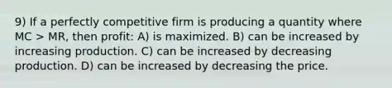 9) If a perfectly competitive firm is producing a quantity where MC > MR, then profit: A) is maximized. B) can be increased by increasing production. C) can be increased by decreasing production. D) can be increased by decreasing the price.