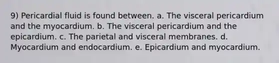 9) Pericardial fluid is found between. a. The visceral pericardium and the myocardium. b. The visceral pericardium and the epicardium. c. The parietal and visceral membranes. d. Myocardium and endocardium. e. Epicardium and myocardium.